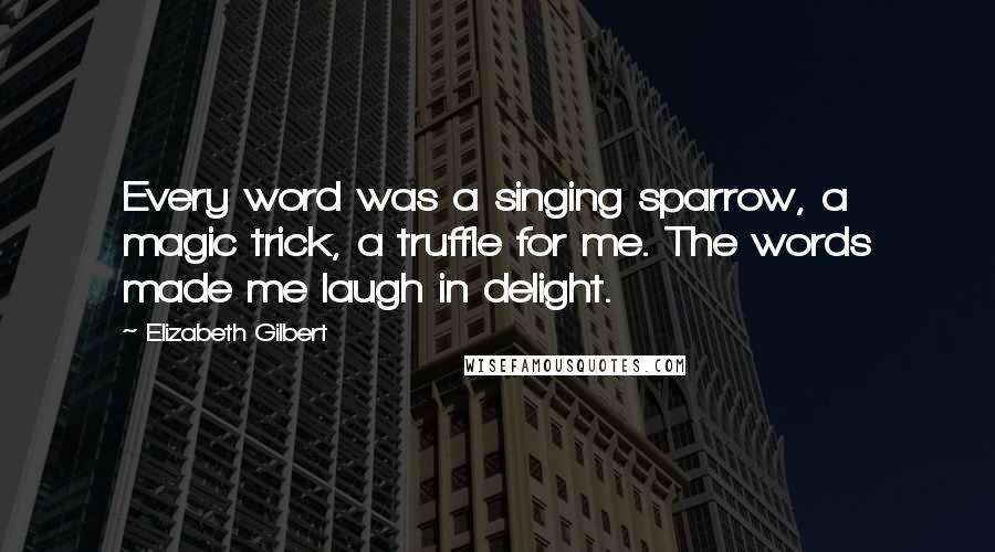 Elizabeth Gilbert Quotes: Every word was a singing sparrow, a magic trick, a truffle for me. The words made me laugh in delight.