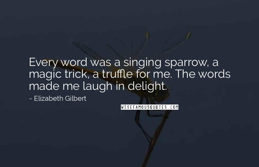 Elizabeth Gilbert Quotes: Every word was a singing sparrow, a magic trick, a truffle for me. The words made me laugh in delight.