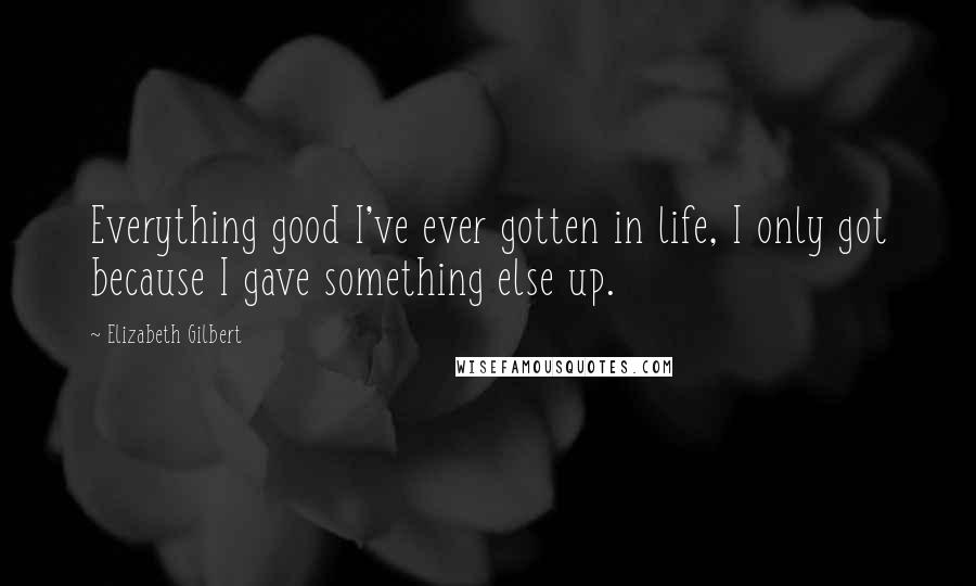 Elizabeth Gilbert Quotes: Everything good I've ever gotten in life, I only got because I gave something else up.