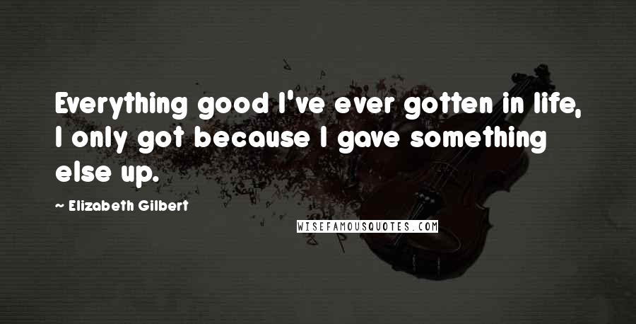 Elizabeth Gilbert Quotes: Everything good I've ever gotten in life, I only got because I gave something else up.