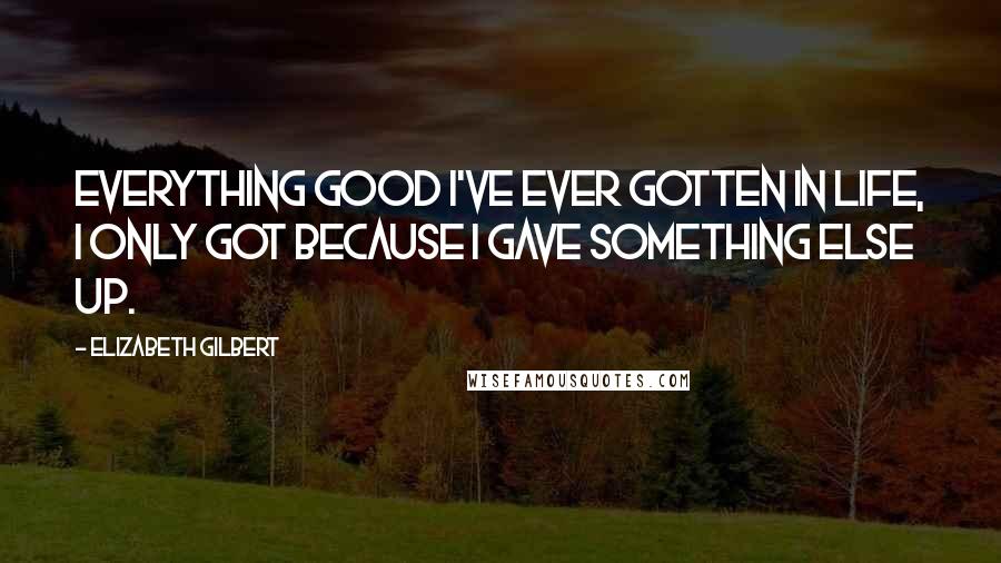 Elizabeth Gilbert Quotes: Everything good I've ever gotten in life, I only got because I gave something else up.