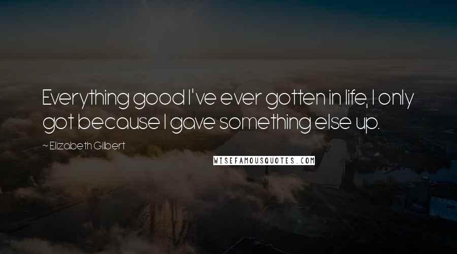 Elizabeth Gilbert Quotes: Everything good I've ever gotten in life, I only got because I gave something else up.