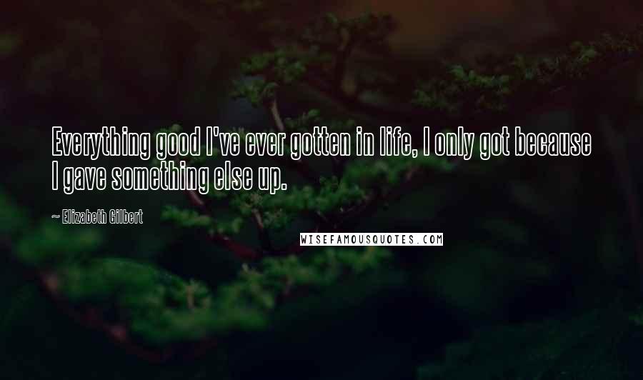 Elizabeth Gilbert Quotes: Everything good I've ever gotten in life, I only got because I gave something else up.