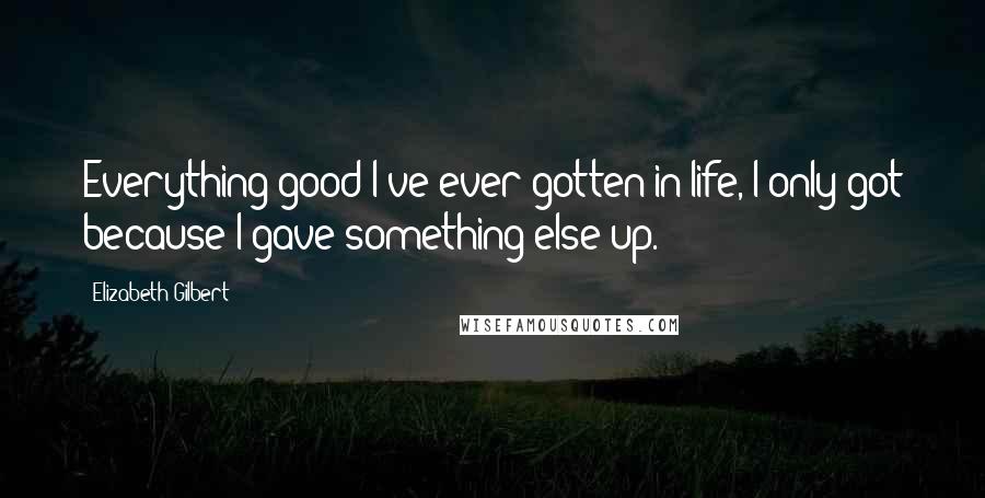 Elizabeth Gilbert Quotes: Everything good I've ever gotten in life, I only got because I gave something else up.