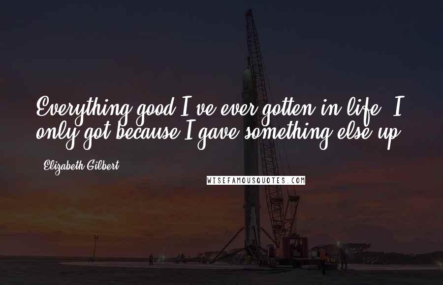 Elizabeth Gilbert Quotes: Everything good I've ever gotten in life, I only got because I gave something else up.