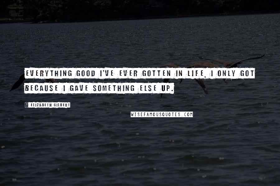 Elizabeth Gilbert Quotes: Everything good I've ever gotten in life, I only got because I gave something else up.