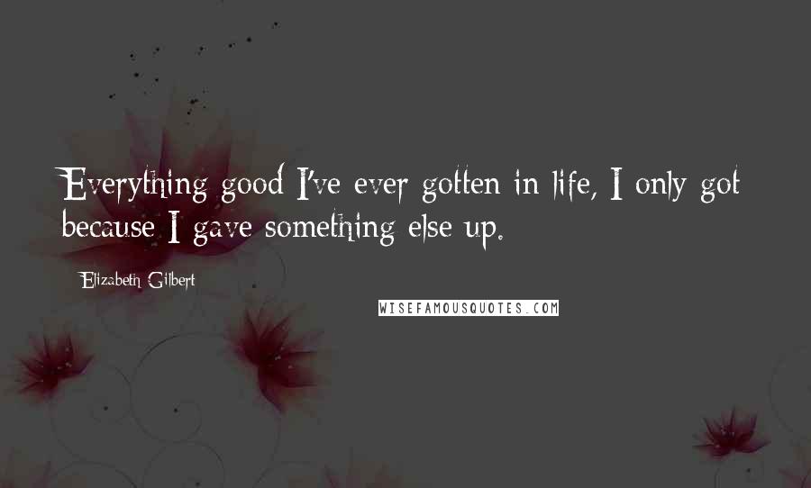 Elizabeth Gilbert Quotes: Everything good I've ever gotten in life, I only got because I gave something else up.