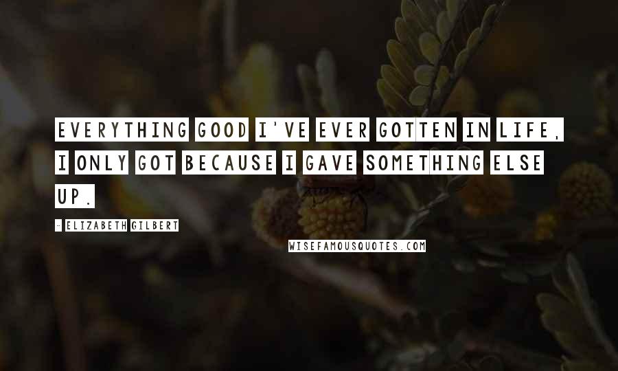 Elizabeth Gilbert Quotes: Everything good I've ever gotten in life, I only got because I gave something else up.