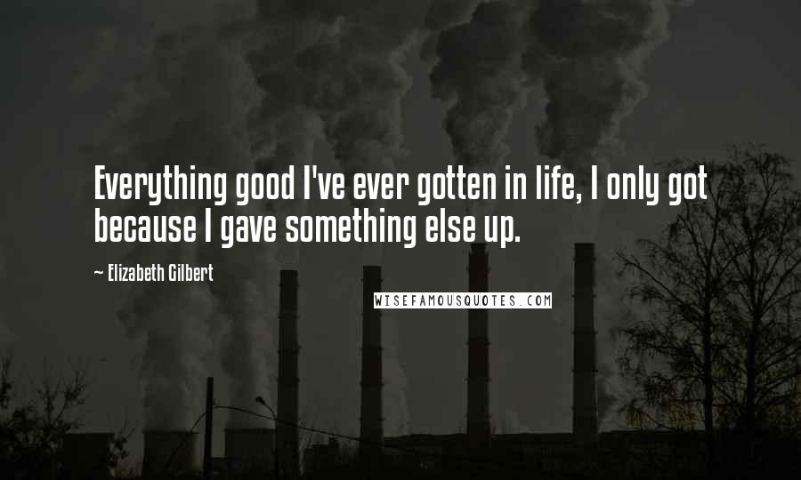 Elizabeth Gilbert Quotes: Everything good I've ever gotten in life, I only got because I gave something else up.