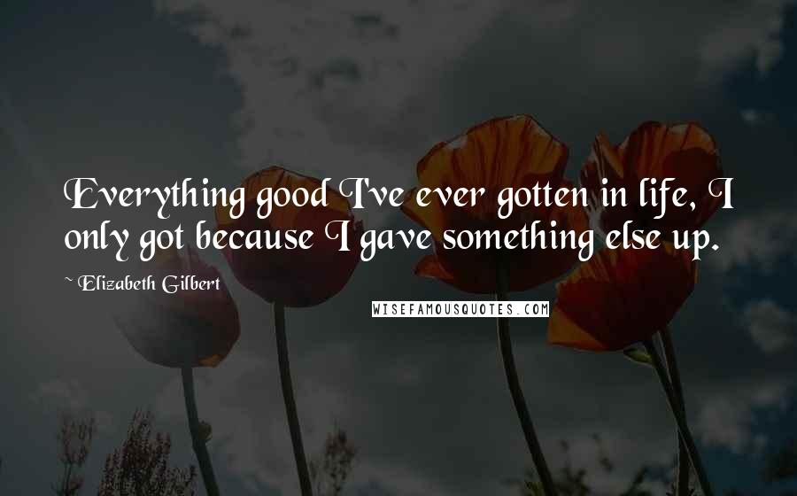 Elizabeth Gilbert Quotes: Everything good I've ever gotten in life, I only got because I gave something else up.