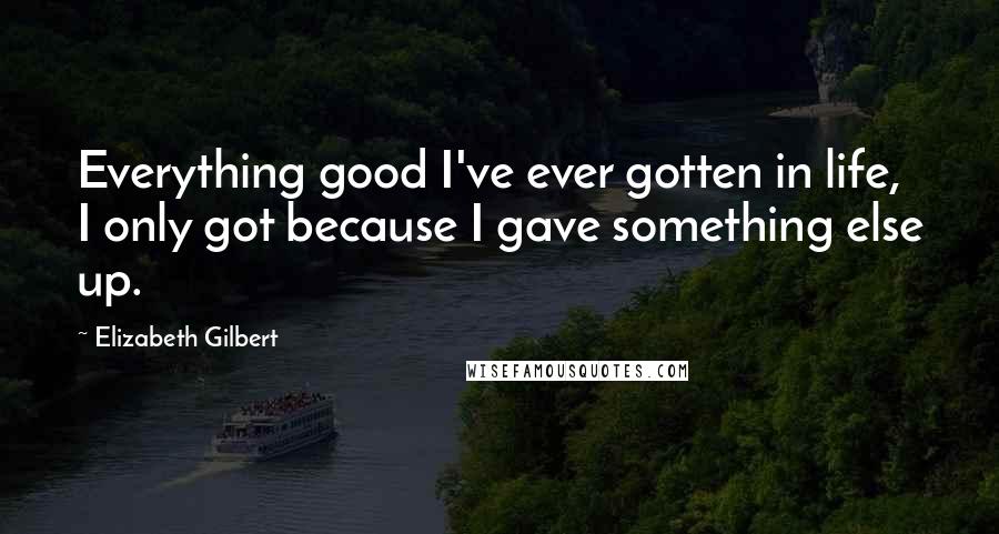 Elizabeth Gilbert Quotes: Everything good I've ever gotten in life, I only got because I gave something else up.