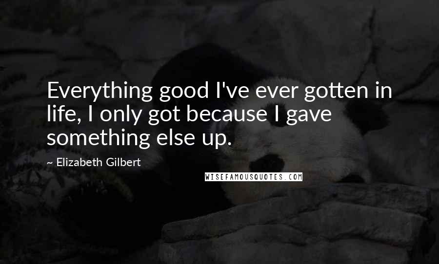 Elizabeth Gilbert Quotes: Everything good I've ever gotten in life, I only got because I gave something else up.