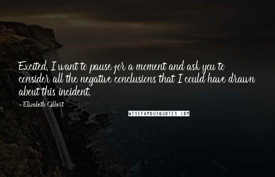 Elizabeth Gilbert Quotes: Excited, I want to pause for a moment and ask you to consider all the negative conclusions that I could have drawn about this incident,