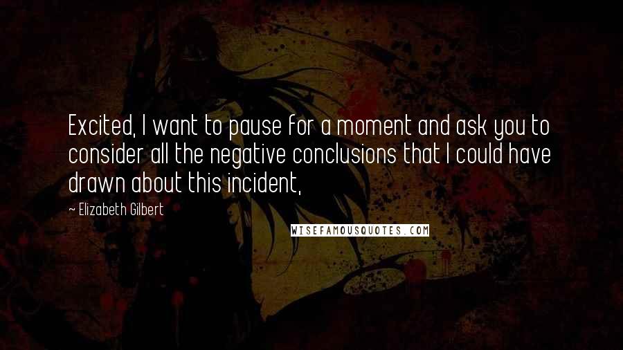 Elizabeth Gilbert Quotes: Excited, I want to pause for a moment and ask you to consider all the negative conclusions that I could have drawn about this incident,