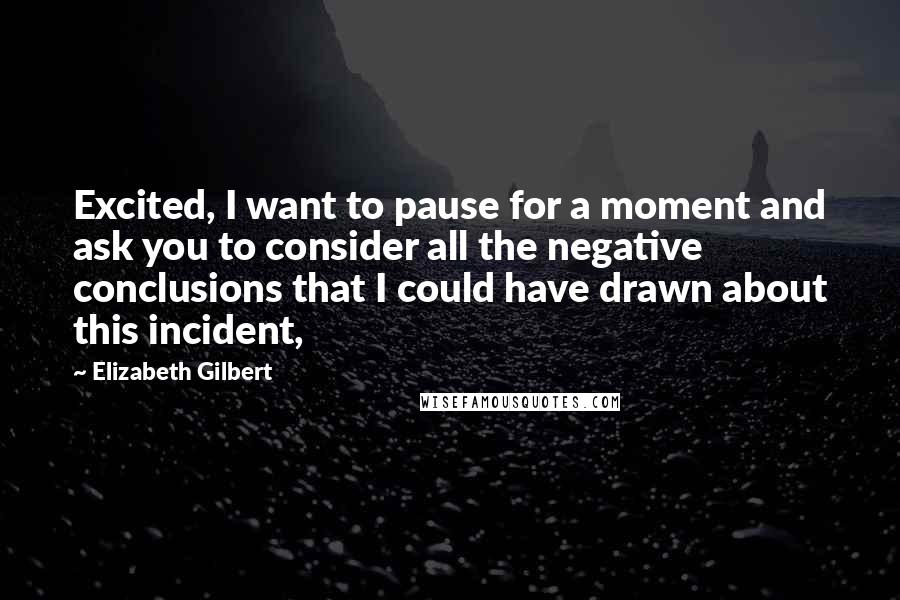 Elizabeth Gilbert Quotes: Excited, I want to pause for a moment and ask you to consider all the negative conclusions that I could have drawn about this incident,