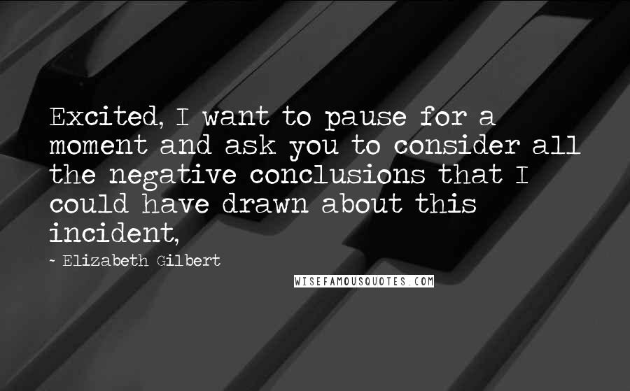 Elizabeth Gilbert Quotes: Excited, I want to pause for a moment and ask you to consider all the negative conclusions that I could have drawn about this incident,