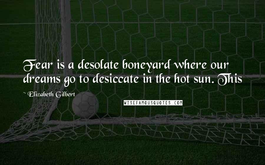 Elizabeth Gilbert Quotes: Fear is a desolate boneyard where our dreams go to desiccate in the hot sun. This