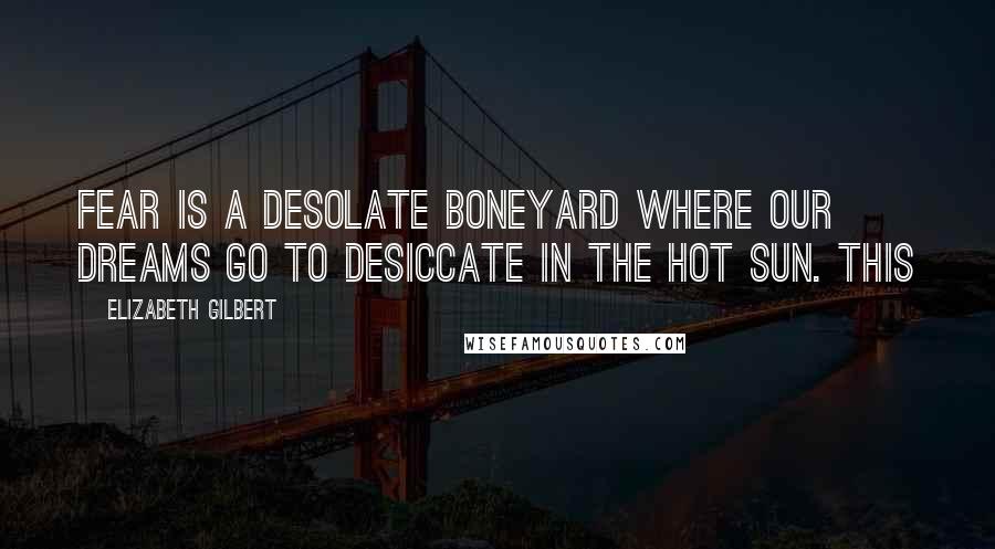 Elizabeth Gilbert Quotes: Fear is a desolate boneyard where our dreams go to desiccate in the hot sun. This