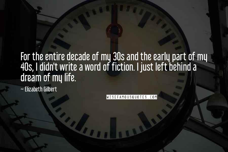 Elizabeth Gilbert Quotes: For the entire decade of my 30s and the early part of my 40s, I didn't write a word of fiction. I just left behind a dream of my life.