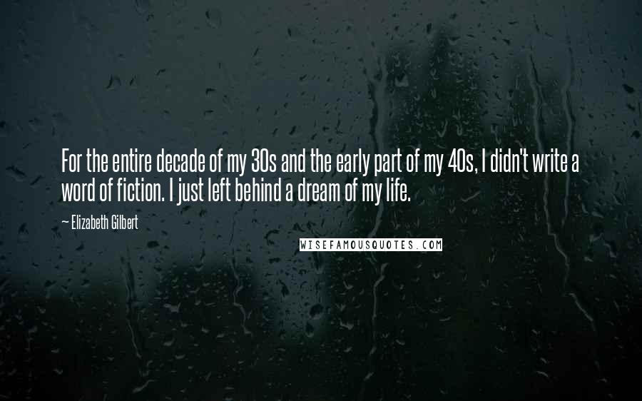 Elizabeth Gilbert Quotes: For the entire decade of my 30s and the early part of my 40s, I didn't write a word of fiction. I just left behind a dream of my life.