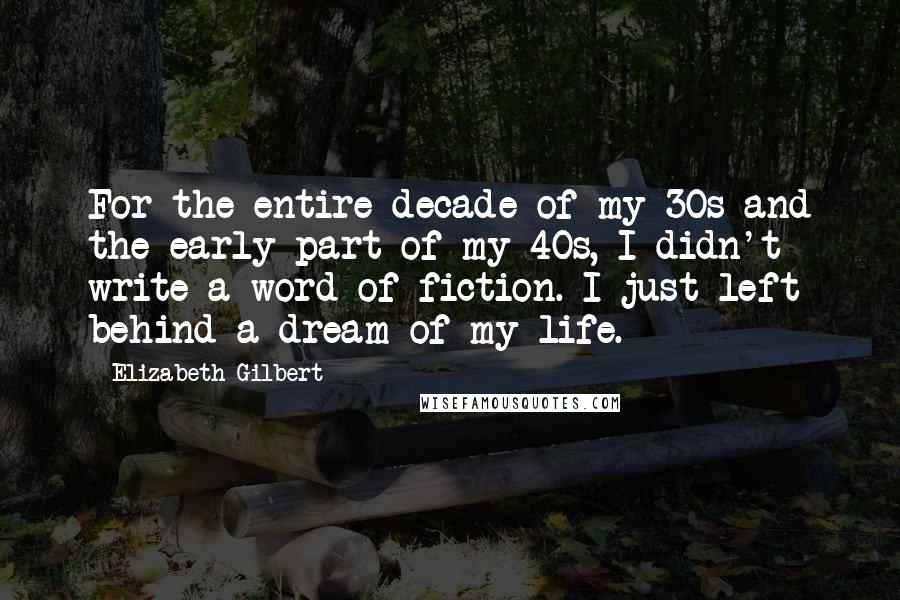 Elizabeth Gilbert Quotes: For the entire decade of my 30s and the early part of my 40s, I didn't write a word of fiction. I just left behind a dream of my life.