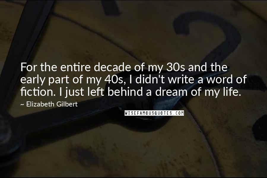 Elizabeth Gilbert Quotes: For the entire decade of my 30s and the early part of my 40s, I didn't write a word of fiction. I just left behind a dream of my life.