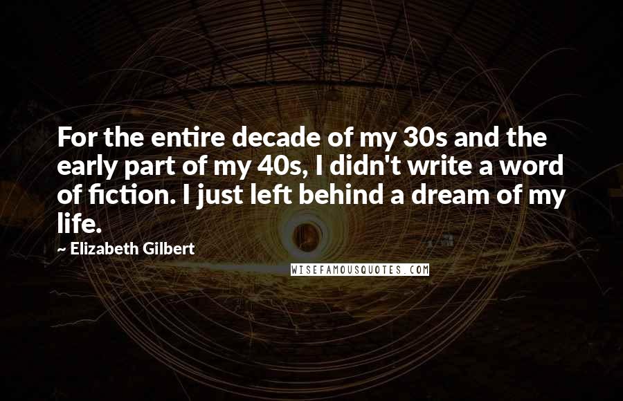 Elizabeth Gilbert Quotes: For the entire decade of my 30s and the early part of my 40s, I didn't write a word of fiction. I just left behind a dream of my life.