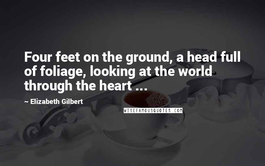 Elizabeth Gilbert Quotes: Four feet on the ground, a head full of foliage, looking at the world through the heart ...