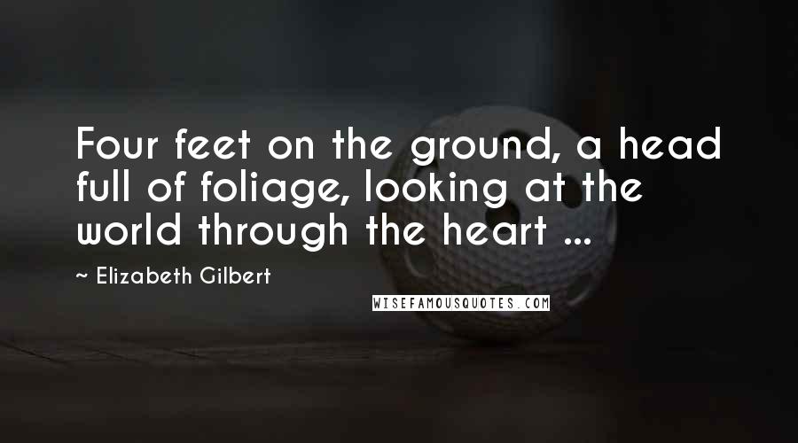 Elizabeth Gilbert Quotes: Four feet on the ground, a head full of foliage, looking at the world through the heart ...