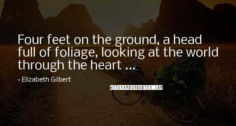 Elizabeth Gilbert Quotes: Four feet on the ground, a head full of foliage, looking at the world through the heart ...