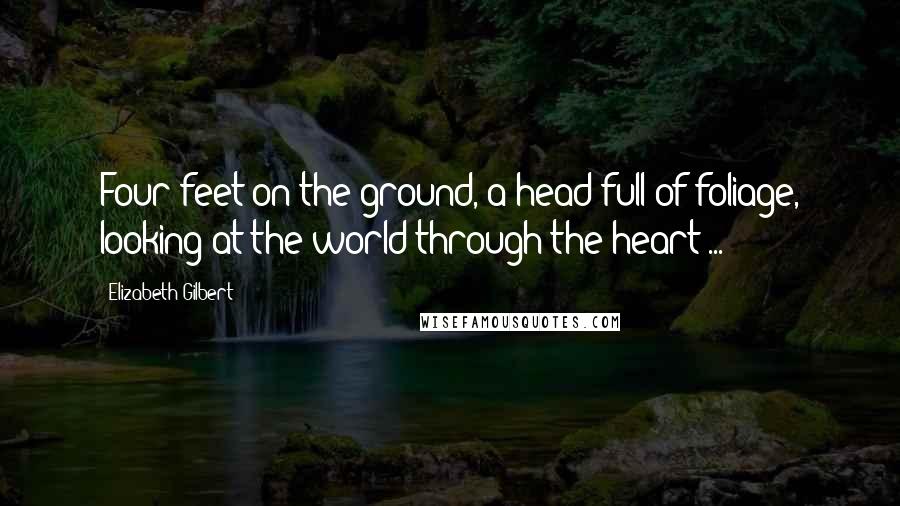 Elizabeth Gilbert Quotes: Four feet on the ground, a head full of foliage, looking at the world through the heart ...