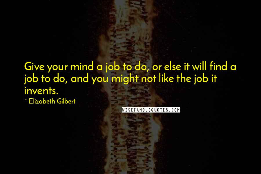 Elizabeth Gilbert Quotes: Give your mind a job to do, or else it will find a job to do, and you might not like the job it invents.