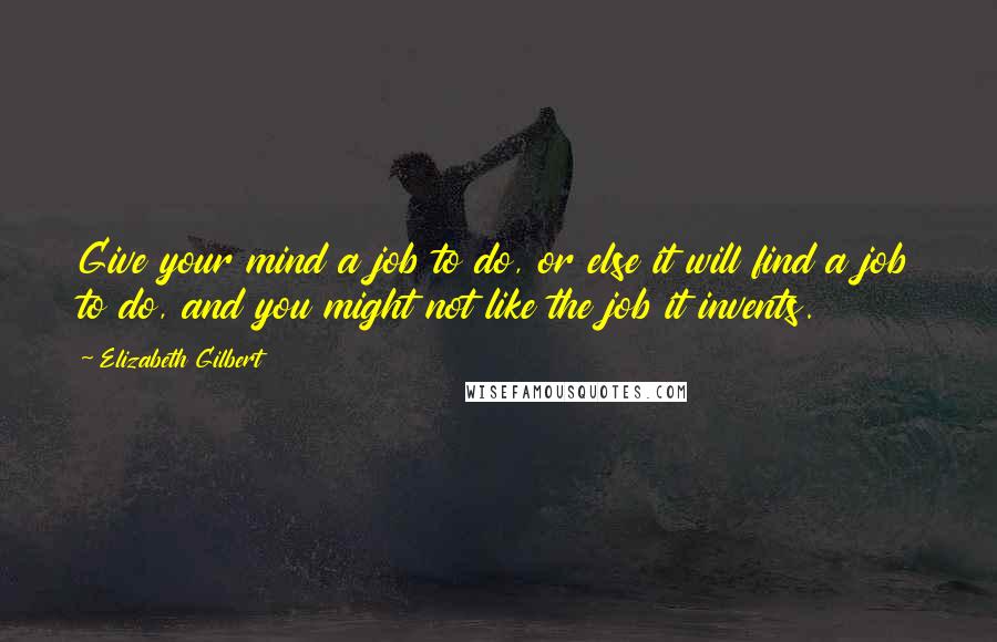 Elizabeth Gilbert Quotes: Give your mind a job to do, or else it will find a job to do, and you might not like the job it invents.