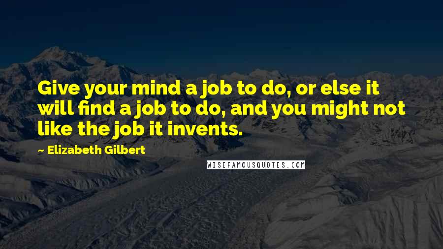 Elizabeth Gilbert Quotes: Give your mind a job to do, or else it will find a job to do, and you might not like the job it invents.