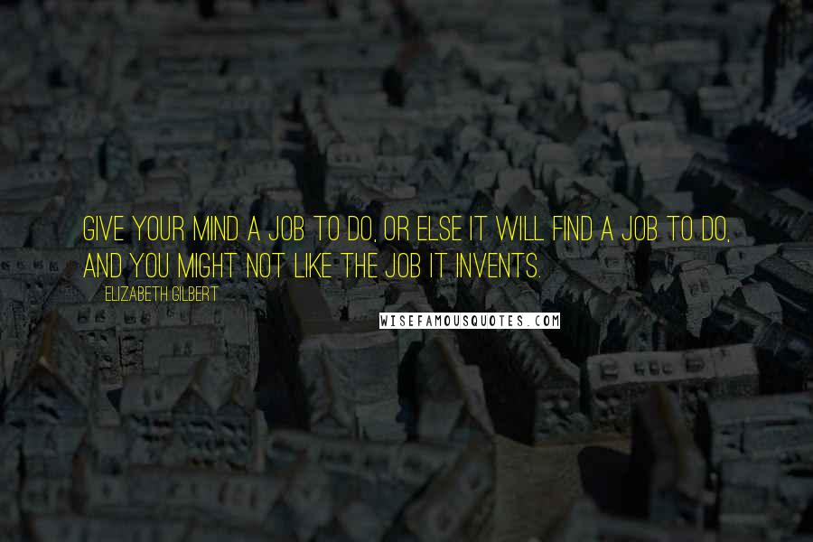 Elizabeth Gilbert Quotes: Give your mind a job to do, or else it will find a job to do, and you might not like the job it invents.