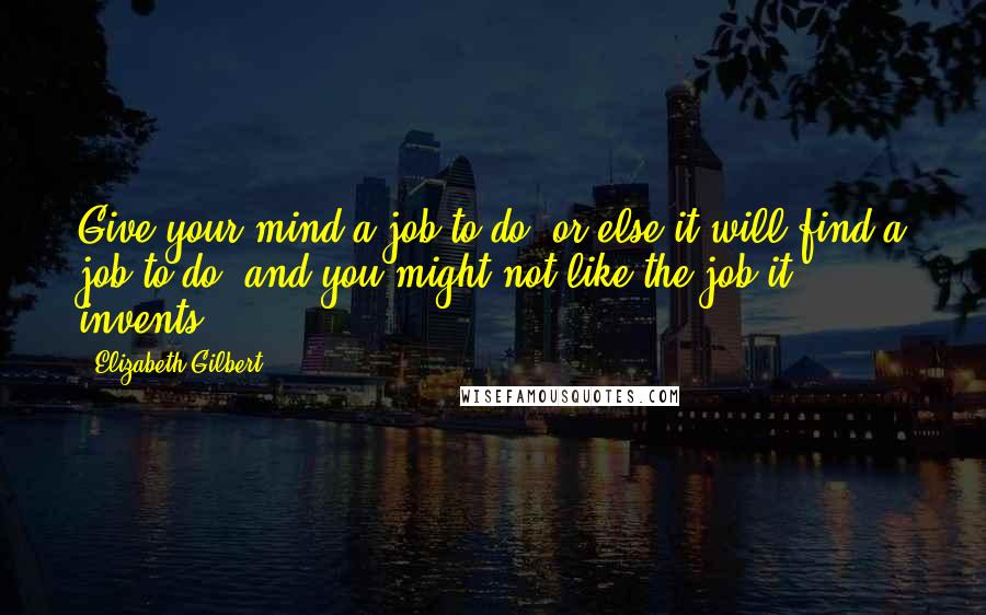 Elizabeth Gilbert Quotes: Give your mind a job to do, or else it will find a job to do, and you might not like the job it invents.