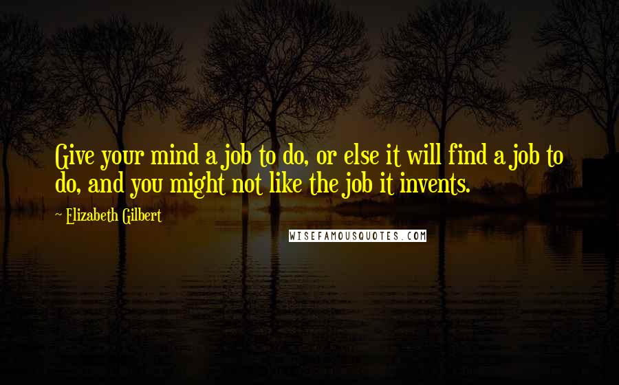 Elizabeth Gilbert Quotes: Give your mind a job to do, or else it will find a job to do, and you might not like the job it invents.