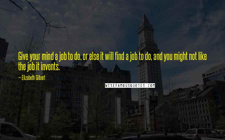 Elizabeth Gilbert Quotes: Give your mind a job to do, or else it will find a job to do, and you might not like the job it invents.