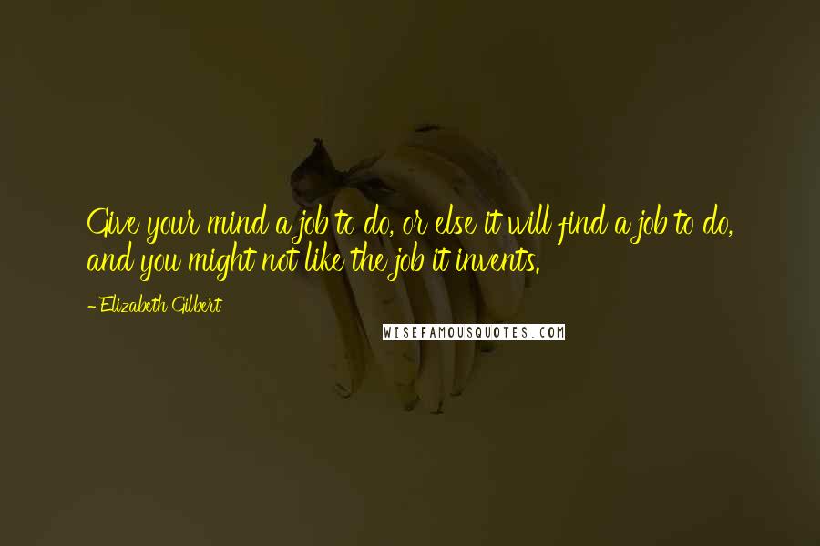 Elizabeth Gilbert Quotes: Give your mind a job to do, or else it will find a job to do, and you might not like the job it invents.