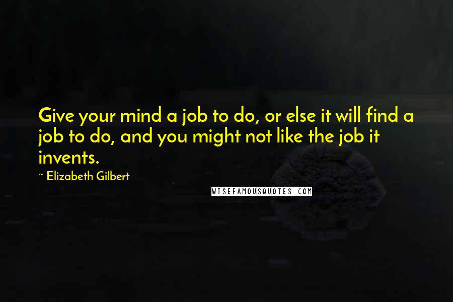 Elizabeth Gilbert Quotes: Give your mind a job to do, or else it will find a job to do, and you might not like the job it invents.