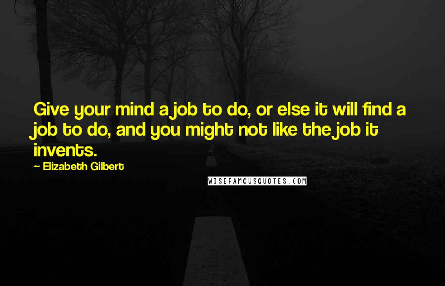 Elizabeth Gilbert Quotes: Give your mind a job to do, or else it will find a job to do, and you might not like the job it invents.