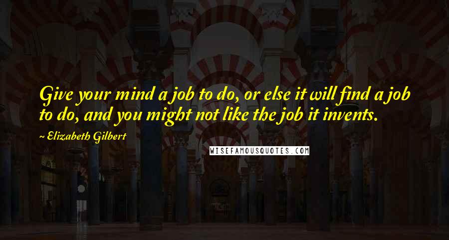 Elizabeth Gilbert Quotes: Give your mind a job to do, or else it will find a job to do, and you might not like the job it invents.
