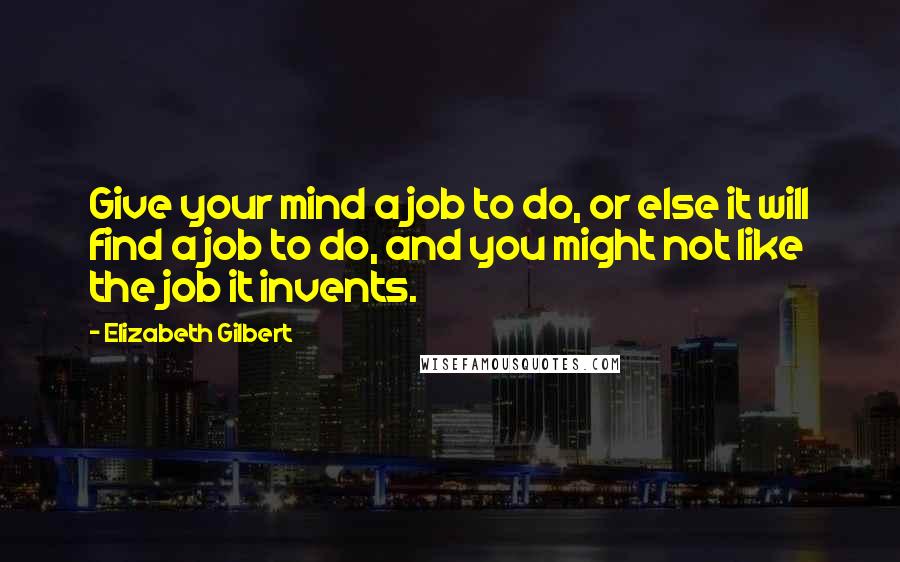 Elizabeth Gilbert Quotes: Give your mind a job to do, or else it will find a job to do, and you might not like the job it invents.