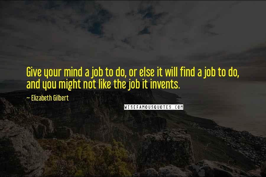 Elizabeth Gilbert Quotes: Give your mind a job to do, or else it will find a job to do, and you might not like the job it invents.