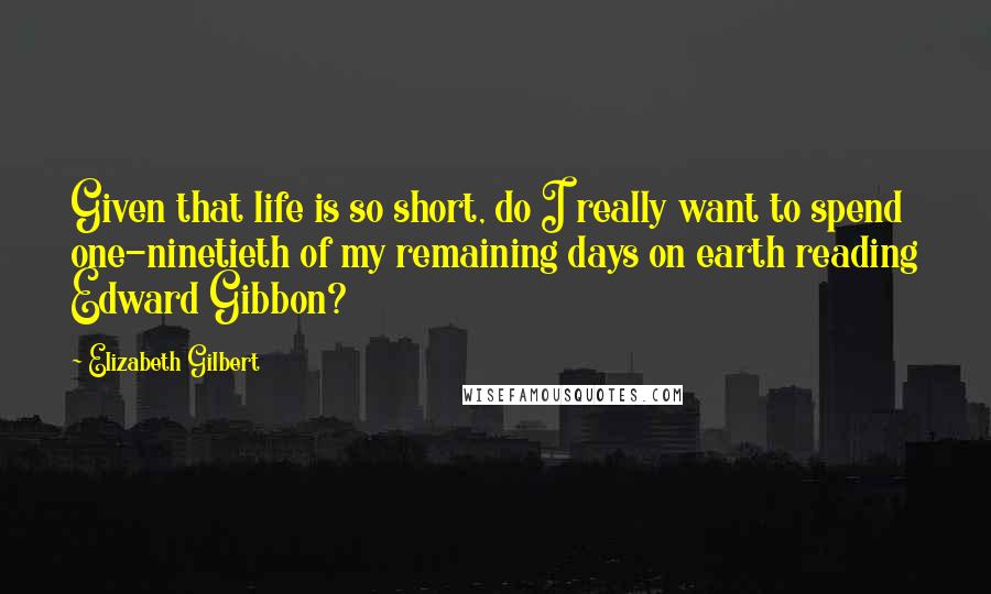 Elizabeth Gilbert Quotes: Given that life is so short, do I really want to spend one-ninetieth of my remaining days on earth reading Edward Gibbon?