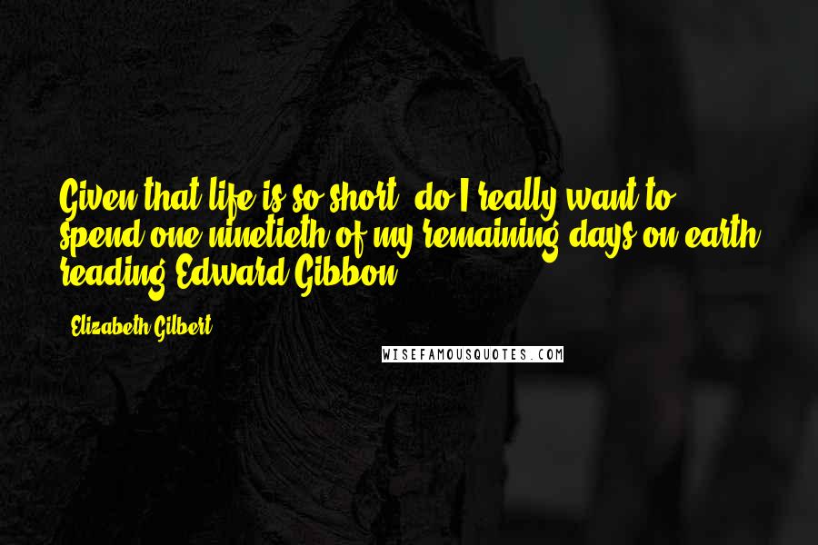 Elizabeth Gilbert Quotes: Given that life is so short, do I really want to spend one-ninetieth of my remaining days on earth reading Edward Gibbon?