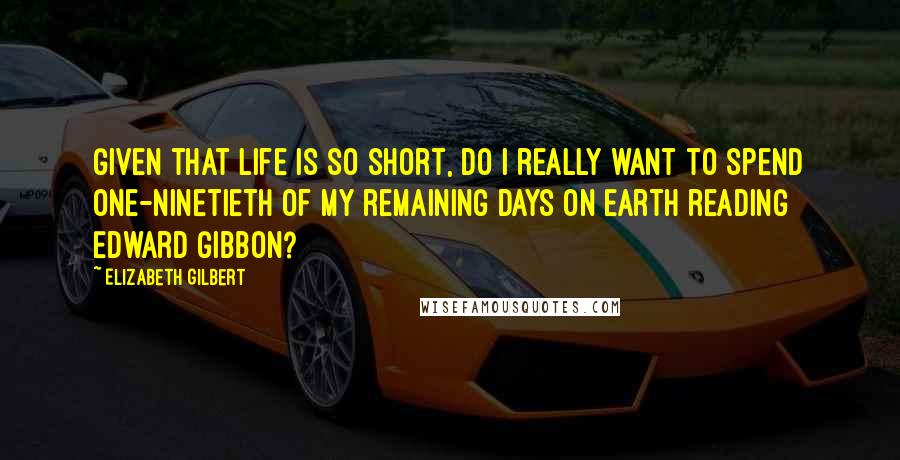 Elizabeth Gilbert Quotes: Given that life is so short, do I really want to spend one-ninetieth of my remaining days on earth reading Edward Gibbon?