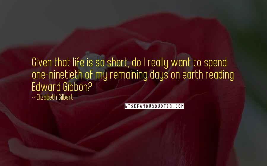 Elizabeth Gilbert Quotes: Given that life is so short, do I really want to spend one-ninetieth of my remaining days on earth reading Edward Gibbon?
