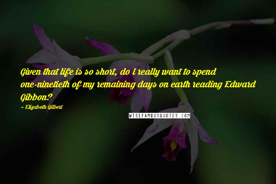 Elizabeth Gilbert Quotes: Given that life is so short, do I really want to spend one-ninetieth of my remaining days on earth reading Edward Gibbon?