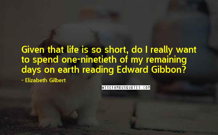 Elizabeth Gilbert Quotes: Given that life is so short, do I really want to spend one-ninetieth of my remaining days on earth reading Edward Gibbon?